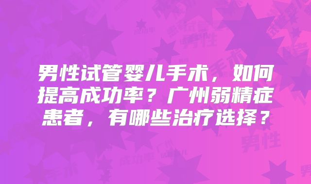 男性试管婴儿手术，如何提高成功率？广州弱精症患者，有哪些治疗选择？