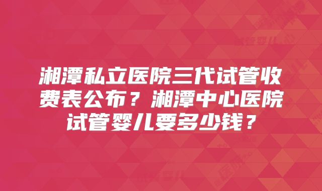 湘潭私立医院三代试管收费表公布？湘潭中心医院试管婴儿要多少钱？