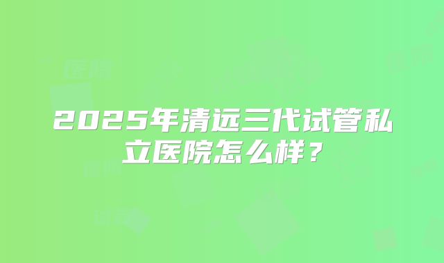 2025年清远三代试管私立医院怎么样？