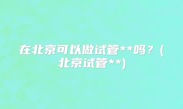 在北京可以做试管**吗？(北京试管**)