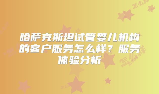 哈萨克斯坦试管婴儿机构的客户服务怎么样？服务体验分析
