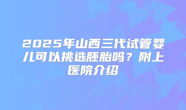 2025年山西三代试管婴儿可以挑选胚胎吗？附上医院介绍