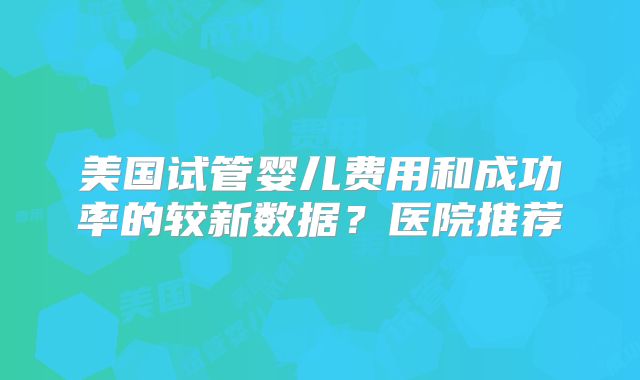 美国试管婴儿费用和成功率的较新数据?医院推荐
