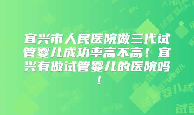 宜兴市人民医院做三代试管婴儿成功率高不高！宜兴有做试管婴儿的医院吗！