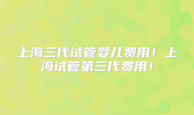 上海三代试管婴儿费用！上海试管第三代费用！