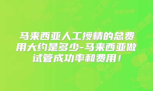 马来西亚人工授精的总费用大约是多少-马来西亚做试管成功率和费用！