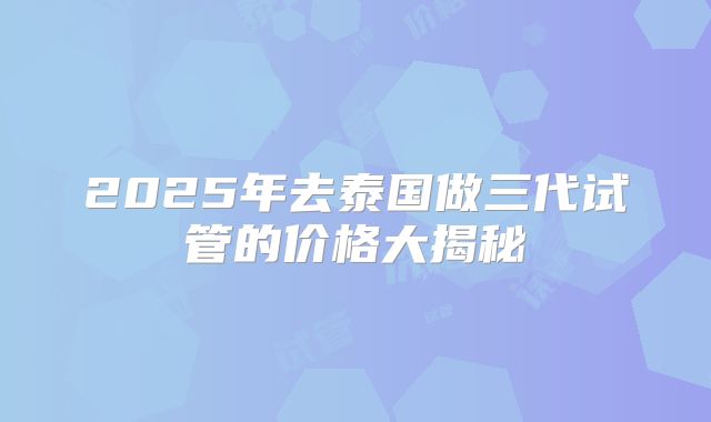2025年去泰国做三代试管的价格大揭秘