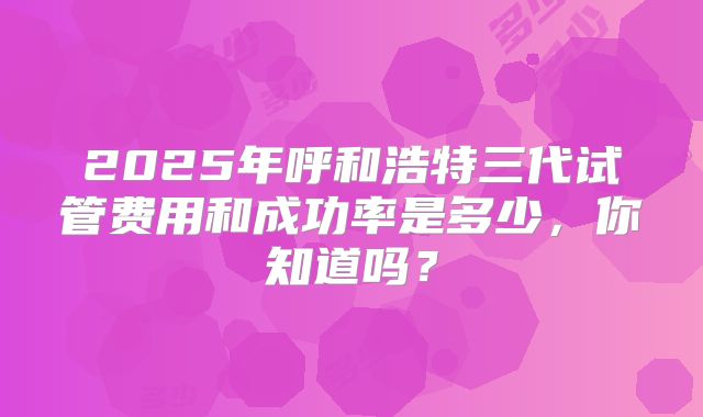 2025年呼和浩特三代试管费用和成功率是多少，你知道吗？