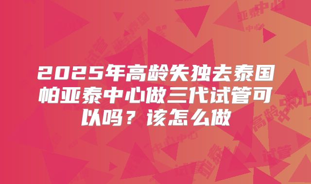 2025年高龄失独去泰国帕亚泰中心做三代试管可以吗？该怎么做