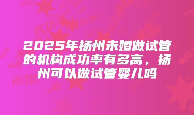 2025年扬州未婚做试管的机构成功率有多高，扬州可以做试管婴儿吗