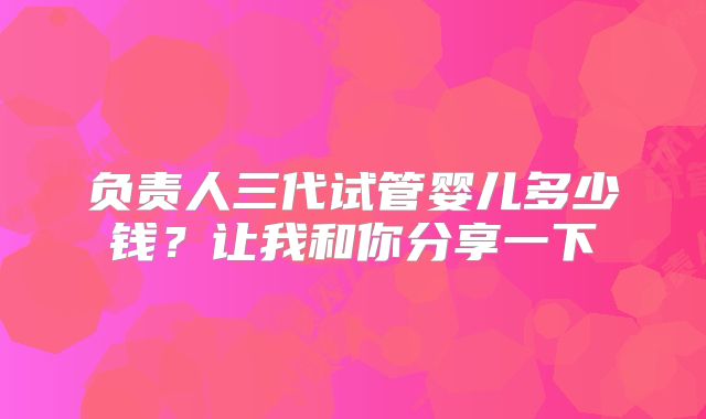 负责人三代试管婴儿多少钱?让我和你分享一下