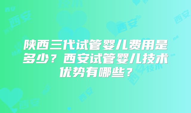 陕西三代试管婴儿费用是多少？西安试管婴儿技术优势有哪些？
