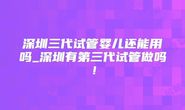 深圳三代试管婴儿还能用吗_深圳有第三代试管做吗！