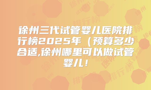 徐州三代试管婴儿医院排行榜2025年（预算多少合适,徐州哪里可以做试管婴儿！