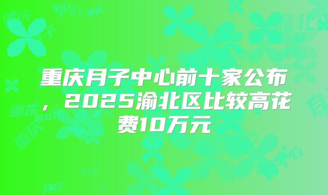 重庆月子中心前十家公布，2025渝北区比较高花费10万元