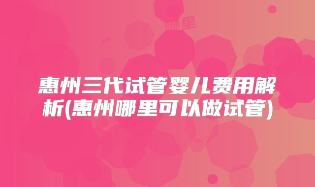 惠州三代试管婴儿费用解析(惠州哪里可以做试管)