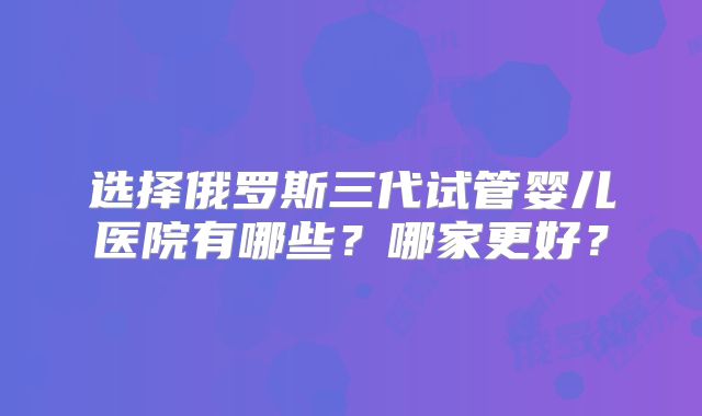 选择俄罗斯三代试管婴儿医院有哪些?哪家更好?