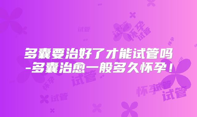 多囊要治好了才能试管吗-多囊治愈一般多久怀孕!