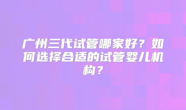 广州三代试管哪家好？如何选择合适的试管婴儿机构？