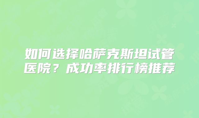 如何选择哈萨克斯坦试管医院？成功率排行榜推荐