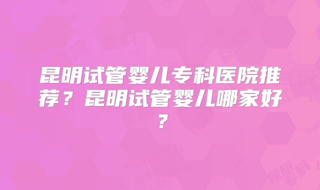 昆明试管婴儿专科医院推荐？昆明试管婴儿哪家好？