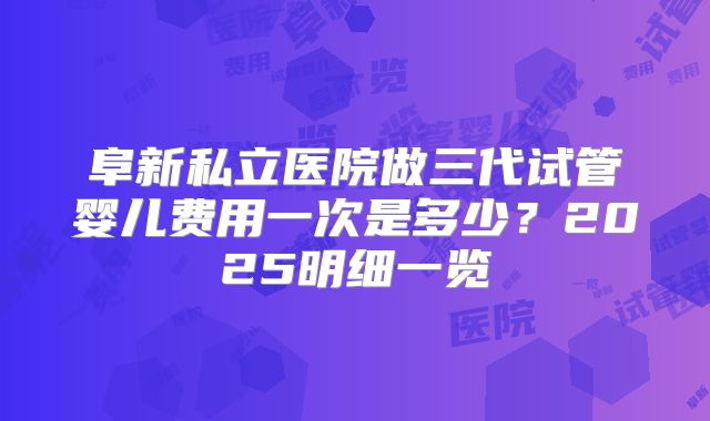 阜新私立医院做三代试管婴儿费用一次是多少？2025明细一览