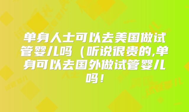 单身人士可以去美国做试管婴儿吗（听说很贵的,单身可以去国外做试管婴儿吗！