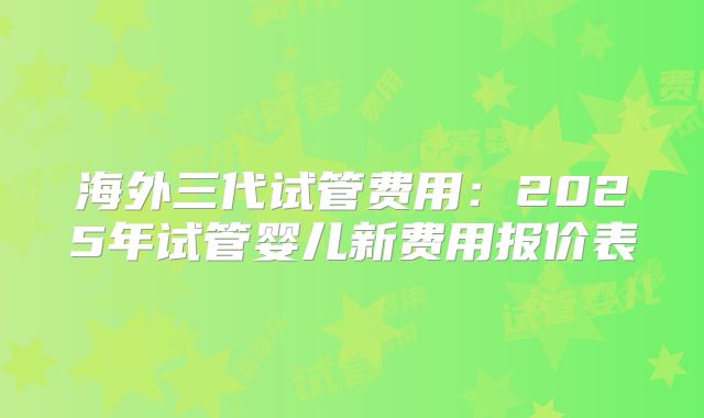 海外三代试管费用：2025年试管婴儿新费用报价表