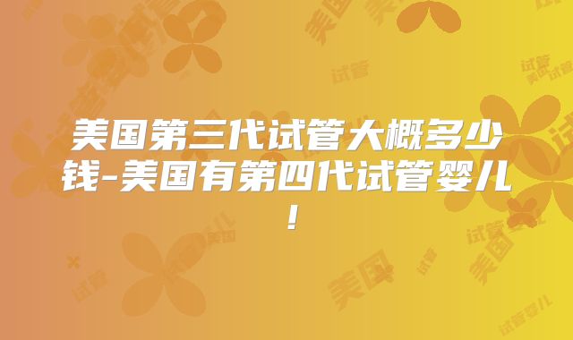 美国第三代试管大概多少钱-美国有第四代试管婴儿！