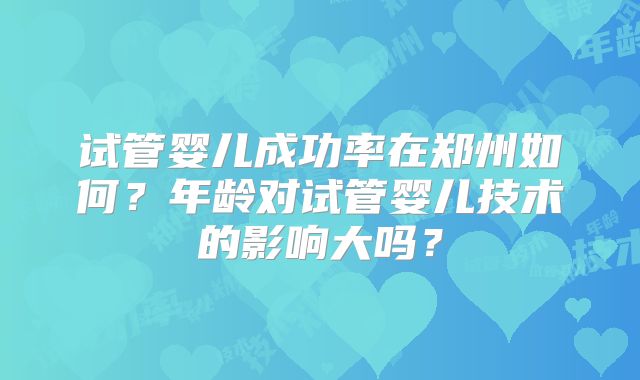 试管婴儿成功率在郑州如何？年龄对试管婴儿技术的影响大吗？