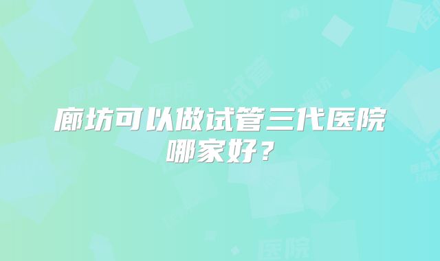 廊坊可以做试管三代医院哪家好？