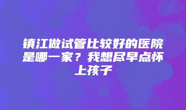 镇江做试管比较好的医院是哪一家？我想尽早点怀上孩子