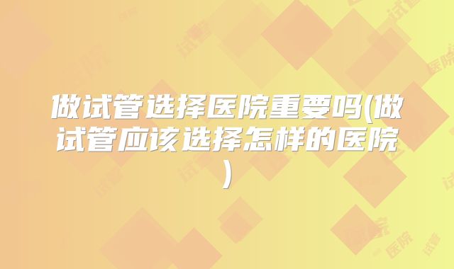 做试管选择医院重要吗(做试管应该选择怎样的医院)