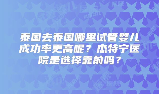 泰国去泰国哪里试管婴儿成功率更高呢？杰特宁医院是选择靠前吗？
