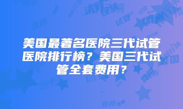 美国最著名医院三代试管医院排行榜？美国三代试管全套费用？