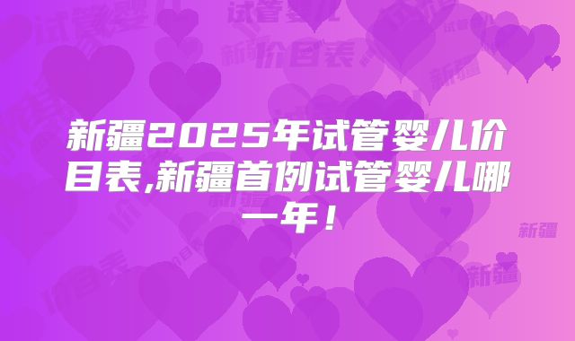 新疆2025年试管婴儿价目表,新疆首例试管婴儿哪一年！