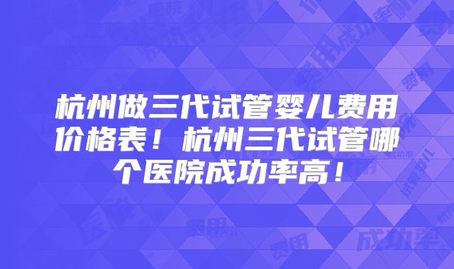 杭州做三代试管婴儿费用价格表！杭州三代试管哪个医院成功率高！