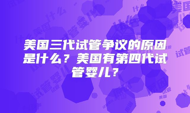 美国三代试管争议的原因是什么？美国有第四代试管婴儿？