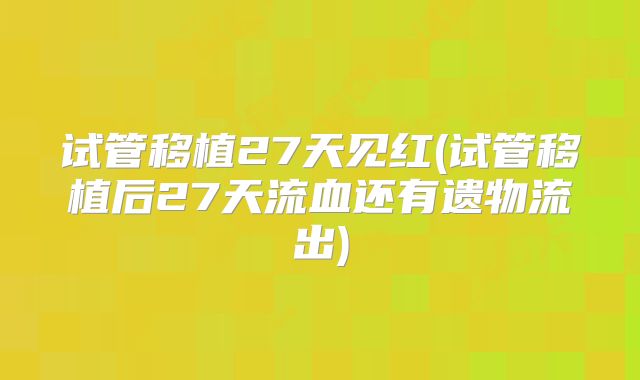 试管移植27天见红(试管移植后27天流血还有遗物流出)