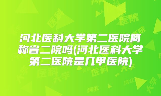 河北医科大学第二医院简称省二院吗(河北医科大学第二医院是几甲医院)