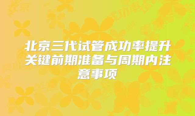 北京三代试管成功率提升关键前期准备与周期内注意事项
