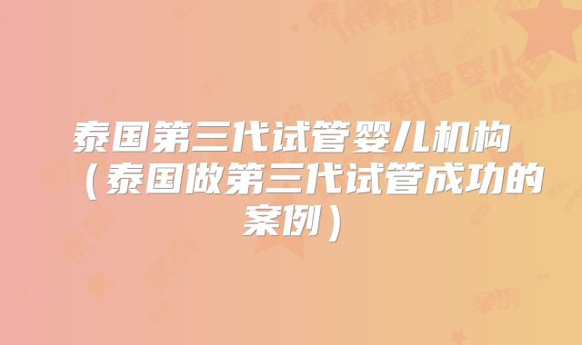 泰国第三代试管婴儿机构（泰国做第三代试管成功的案例）