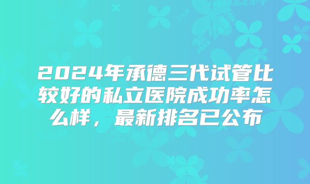 2024年承德三代试管比较好的私立医院成功率怎么样，最新排名已公布