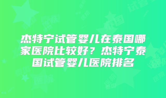 杰特宁试管婴儿在泰国哪家医院比较好？杰特宁泰国试管婴儿医院排名