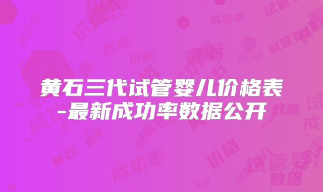 黄石三代试管婴儿价格表-最新成功率数据公开
