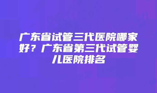 广东省试管三代医院哪家好？广东省第三代试管婴儿医院排名