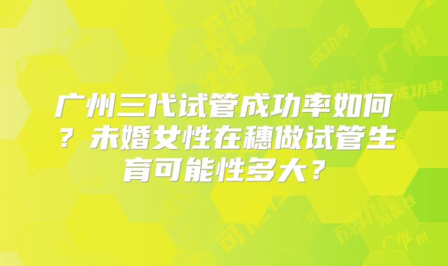 广州三代试管成功率如何？未婚女性在穗做试管生育可能性多大？