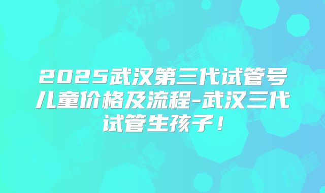 2025武汉第三代试管号儿童价格及流程-武汉三代试管生孩子！