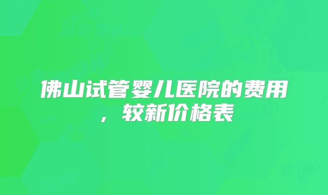佛山试管婴儿医院的费用，较新价格表