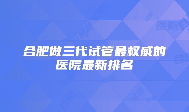 合肥做三代试管最权威的医院最新排名